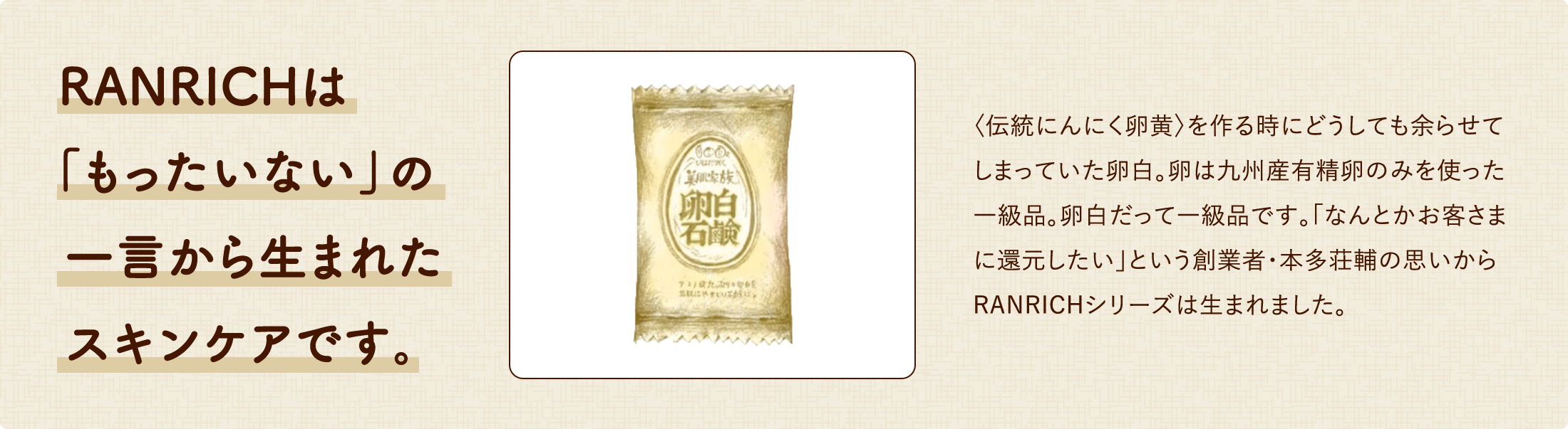 RANRICHは「もったいない」の一言から生まれたスキンケアです。〈伝統にんにく卵黄〉を作る時にどうしても余らせてしまっていた卵白。卵は九州産有精卵のみを使った一級品。卵白だって一級品なんです。「なんとかお客さまに還元したい」という創業者・本多荘輔の思いからRANRICHシリーズは生まれました。