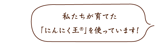 私たちが育てた「にんにく王®」を使っています!