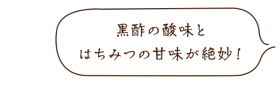 黒酢の酸味とはちみつの甘みが絶妙!