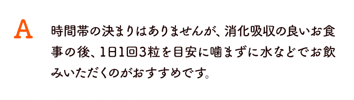 時間帯の決まりはありませんが、消化吸収の良いお食事の後、1日1回3粒を目安に噛まずに水などでお飲みいただくのがおすすめです。